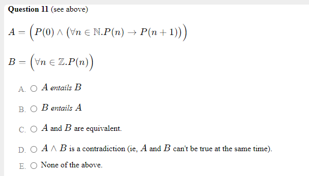 Question 11 (see above)
(Р(0) л (уn € N.Р(п) —> Р(п +
1))
A
(vn e Z.P(n)
B
A. O A entails B
В. О Веntails A
C. O A and B are equivalent.
D. O A A B is a contradiction (ie, A and B can't be true at the same time).
E. O None of the above.
