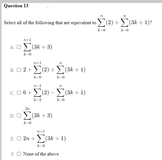 Question 13
Select all of the following that are equivalent to > (2) +> (3k + 1)?
k=0
k=0
n+1
A. O
(3k + 3)
k-0
n+1
B. O 2+>(2) +>(3k + 1)
k=0
k=0
n-1
C. O 6+(2) -(3k + 1)
k=2
k-0
2n
D. O
(3k + 3)
k-0
n+1
E. O 2n + > (3k + 1)
k=0
F. O None of the above
