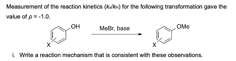 Measurement of the reaction kinetics (kx/kH) for the following transformation gave the
value of p = -1.0.
OH
MeBr, base
OMe
X
i. Write a reaction mechanism that is consistent with these observations.