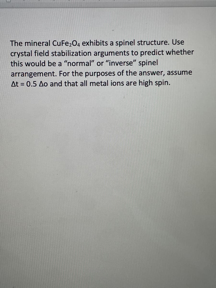 The mineral CuFe2O4 exhibits a spinel structure. Use
crystal field stabilization arguments to predict whether
this would be a "normal" or "inverse" spinel
arrangement. For the purposes of the answer, assume
At = 0.5 Ao and that all metal ions are high spin.