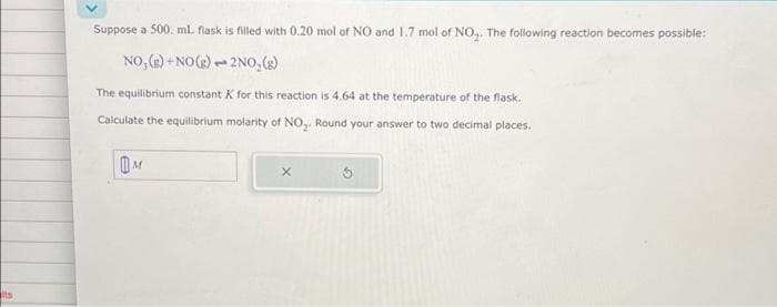 Its
Suppose a 500 ml flask is filled with 0.20 mol of NO and 1.7 mol of NO₂. The following reaction becomes possible:
NO₂(g) + NO(g) 2NO₂(g)
1
The equilibrium constant K for this reaction is 4.64 at the temperature of the flask.
Calculate the equilibrium molarity of NO₂. Round your answer to two decimal places.
M
X