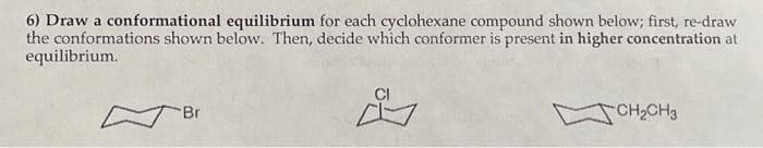 6) Draw a conformational equilibrium for each cyclohexane compound shown below; first, re-draw
the conformations shown below. Then, decide which conformer is present in higher concentration at
equilibrium.
Bri
CI
CH₂CH3