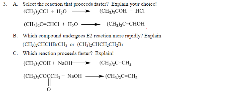 3. A. Select the reaction that proceeds faster? Explain your choice!
(CH3)3CC1 + H₂O
(CH3)3COH + HCI
(CH3),C=CHCl + H,O
(CH3)₂C=CHOH
B. Which compound undergoes E2 reaction more rapidly? Explain
(CH3)2CHCHBRCH3 or (CH3)2CHCH₂CH₂Br
C. Which reaction proceeds faster? Explain!
(CH3)3COH + NaOH-
(CH3)3COCCH3 + NaOH
(CH3)2C=CH₂
(CH3)2C=CH₂