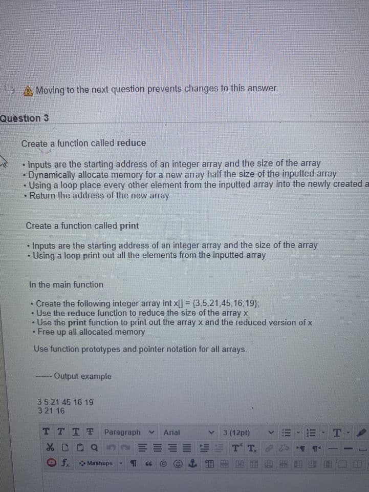 A Moving to the next question prevents changes to this answer.
Question 3
Create a function called reduce
Inputs are the starting address of an integer array and the size of the array
Dynamically allocate memory for a new array half the size of the inputted array
• Using a loop place every other element from the inputted array into the newly created a
Return the address of the new array
Create a function called print
Inputs are the starting address of an integer array and the size of the array
Using a loop print out all the elements from the inputted array
In the main function
Create the following integer array int x[] = {3,5,21,45,16,19)3;
Use the reduce function to reduce the size of the array x
Use the print function to print out the array x and the reduced version of x
Free up all allocated memory
Use function prototypes and pointer notation for all arrays.
Output example
35 21 45 16 19
321 16
TTTT
Paragraph v
Arial
3 (12pt)
T
fx
圍
Mashups
III
>
