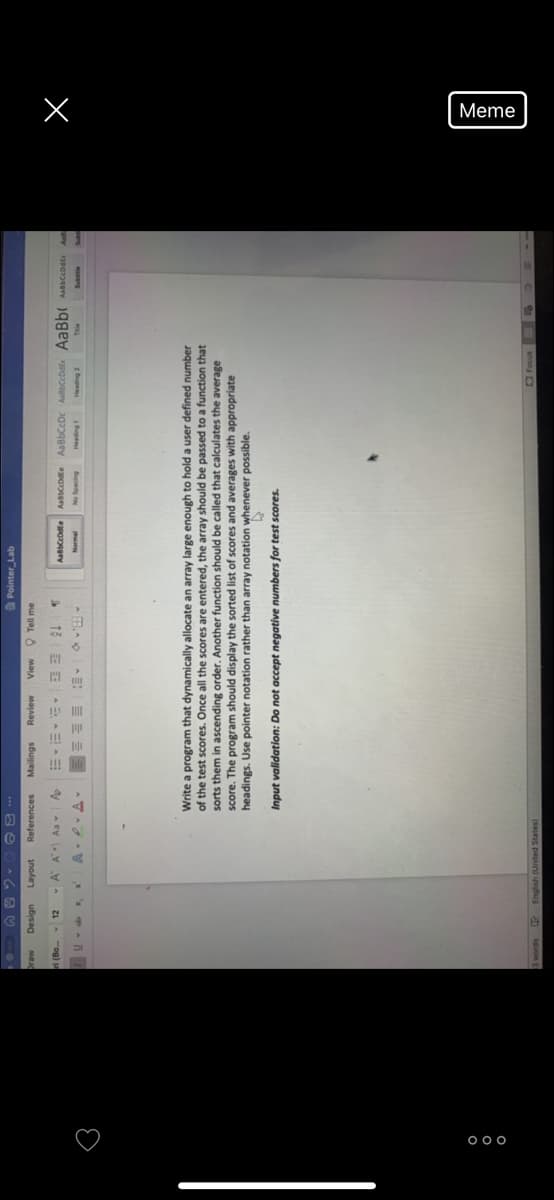 Meme
♡
Pointer Lab
*** a e
References
noken
A A Aa
Design
MEJC
Review
sbue
Tell me
AabbCeDte AaBbCcDc AaBbCcDdEr AaBbAaccodte
13
Normal
Bupeds o
Bupe
zup
Write a program that dynamically allocate an array large enough to hold a user defined number
of the test scores. Once all the scores are entered, the array should be passed to a function that
sorts them in ascending order. Another function should be called that calculates the average
score. The program should display the sorted list of scores and averages with appropriate
headings. Use pointer notation rather than array notation whenever possible.
Input validation: Do not accept negative numbers for test scores.
words
English (United States)
snoo O
