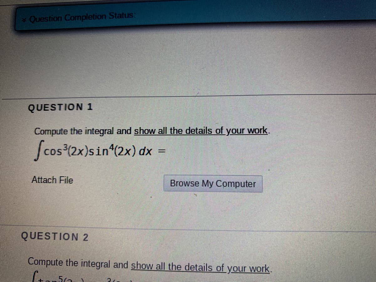 **Question Completion Status:**

---

**QUESTION 1**

Compute the integral and **show all the details of your work.**

\[
\int \cos^3(2x) \sin^4(2x) \, dx = 
\]

*Attach File* | *Browse My Computer*

---

**QUESTION 2**

Compute the integral and **show all the details of your work.**

\[
\int \tan^5(2x) \, dx = 
\]

*Attach File* | *Browse My Computer*