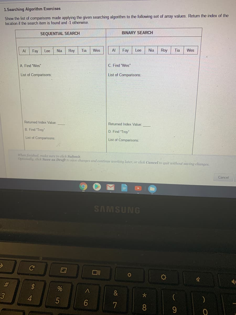 1.Searching Algorithm Exercises
Show the list of comparisons made applying the given searching algorithm to the following set of array values. Return the index of the
location if the search item is found and -1 otherwise.
SEQUENTIAL SEARCH
BINARY SEARCH
Al
Fay
Lee
Nia
Roy
Tia
Wes
Al
Fay
Lee
Nia
Roy
Tia
Wes
A. Find "Wes"
C. Find "Wes"
List of Comparisons:
List of Comparisons:
Returned Index Value:
Returned Index Value:
B. Find "Troy"
D. Find "Troy"
List of Comparisons:
List of Comparisons:
When finished, make sure to click Submit.
Optionally, click Save as Draft to save changes and continue working later, or click Cancel to quit uwithout saving changes.
Cancel
SAMSUNG
Ce
%23
%24
3
4.
7
8
み マ
