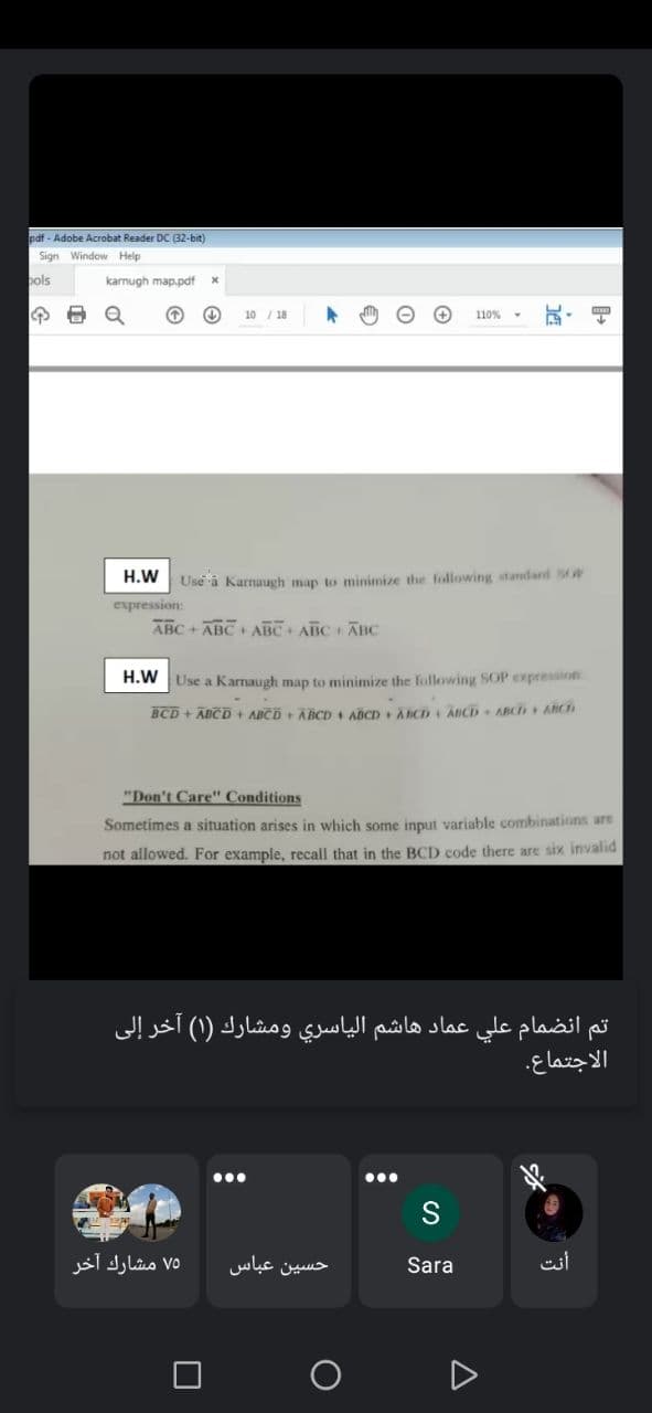 pdf - Adobe Acrobat Reader DC (32-bit)
Sign Window Help
pols
karnugh map.pdf
10 / 18
110% -
H.W
Use a Karnaugh map to minimize the following standard sOP
expression:
ABC + ABCABC ABC AHC
H.W Use a Karnaugh map to minimize the following SOP expression
BCD+ ABCD+ ABCD ABCD ABCD + ACD ABCD ABC ABCH
"Don't Care" Conditions
Sometimes a situation arises in which some input variable combinations are
not allowed. For example, recall that in the BCD code there are six invalid
تم انضمام علي عماد هاشم الياسري ومشارك )۱( آخر إلى
الاجتماع.
S
۷۵ مشارك آخر
حسین عباس
Sara
