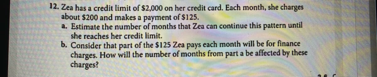 12. Zea has a credit limit of $2,000 on her credit card. Each month, she charges
about $200 and makes a payment of $125.
a. Estimate the number of months that Zea can continue this pattern until
she reaches her credit limit.
b. Consider that part of the $125 Zea pays each month will be for finance
charges. How will the number of months from part a be affected by these
charges?
