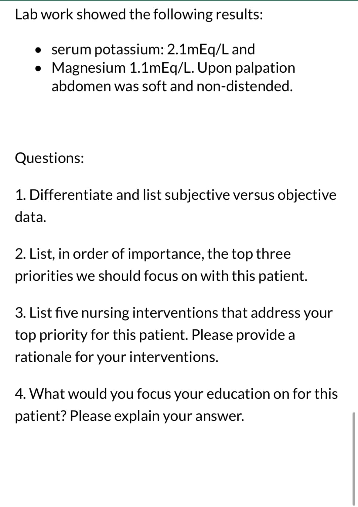 Lab work showed the following results:
• serum potassium: 2.1mEq/L and
• Magnesium 1.1mEq/L. Upon palpation
abdomen was soft and non-distended.
Questions:
1. Differentiate and list subjective versus objective
data.
2. List, in order of importance, the top three
priorities we should focus on with this patient.
3. List five nursing interventions that address your
top priority for this patient. Please provide a
rationale for your interventions.
4. What would you focus your education on for this
patient? Please explain your answer.