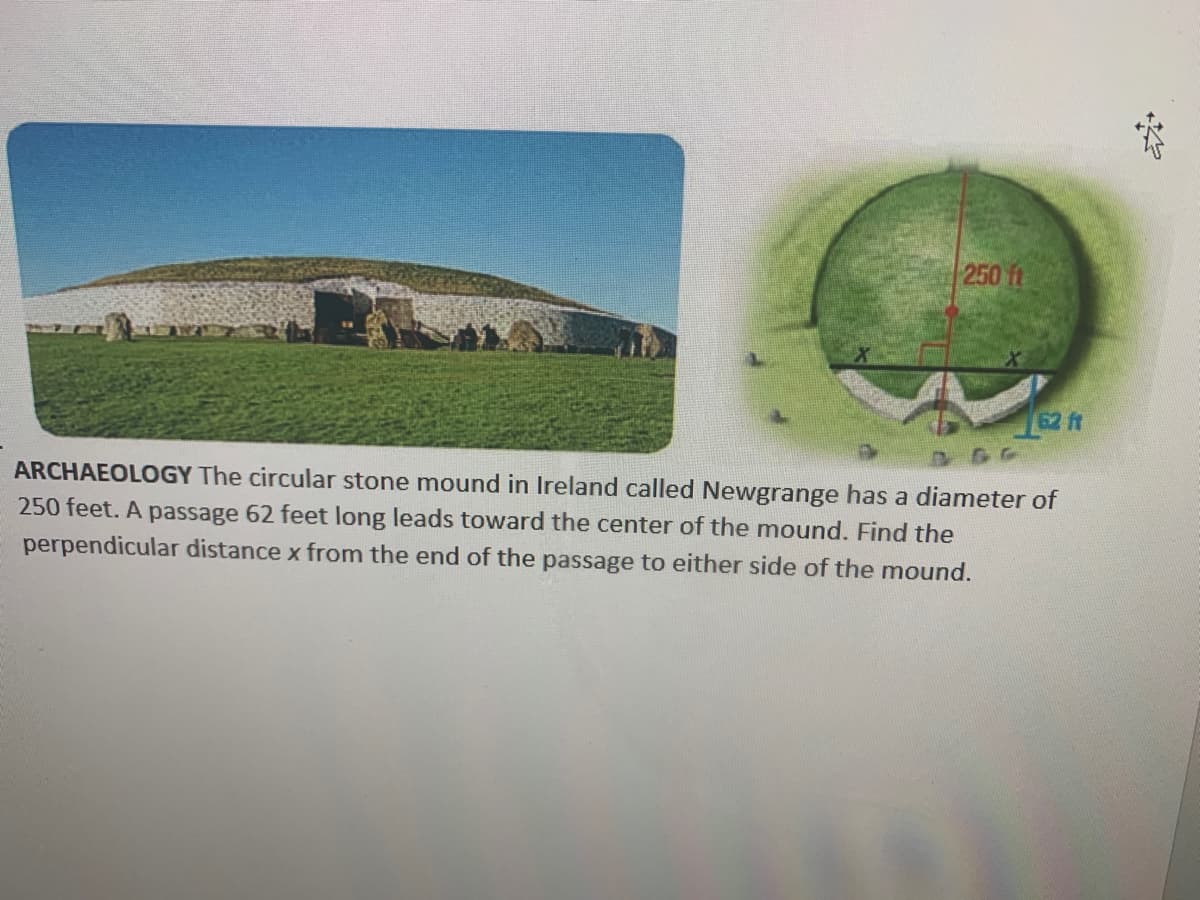 250 ft
62 ft
ARCHAEOLOGY The circular stone mound in Ireland called Newgrange has a diameter of
250 feet. A passage 62 feet long leads toward the center of the mound. Find the
perpendicular distance x from the end of the passage to either side of the mound.
