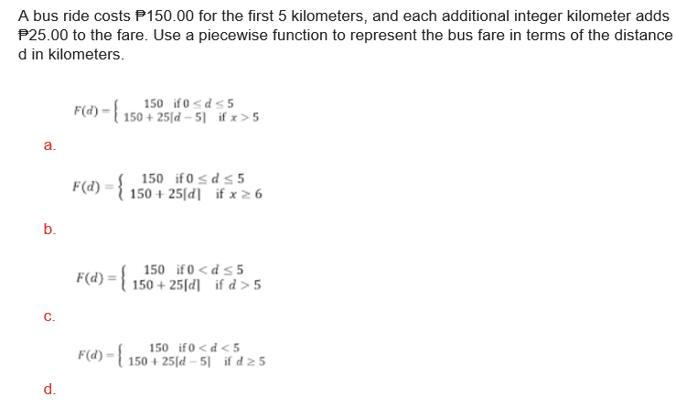 A bus ride costs P150.00 for the first 5 kilometers, and each additional integer kilometer adds
P25.00 to the fare. Use a piecewise function to represent the bus fare in terms of the distance
d in kilometers.
150 if 0 <d<5
F(d) ={ 150 + 25[d – 5] if x>5
a.
F(d) :
150 if 0 s d s 5
150 + 25[d] if x 2 6
b.
150 if 0 < d < 5
F(d) = { 150 + 25[d] _if d > 5
C.
150 if0 <d < 5
F(d) ={ 150 + 25[d – 5] if d z 5
d.
