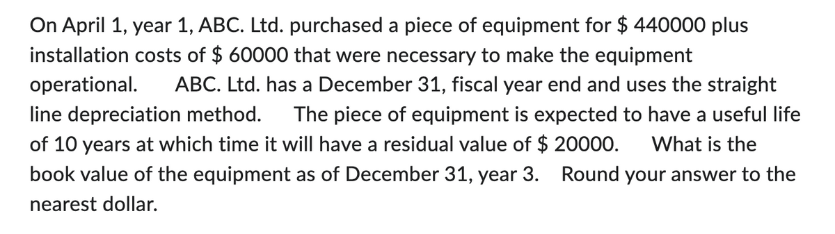 On April 1, year 1, ABC. Ltd. purchased a piece of equipment for $ 440000 plus
installation costs of $ 60000 that were necessary to make the equipment
operational.
ABC. Ltd. has a December 31, fiscal year end and uses the straight
line depreciation method. The piece of equipment is expected to have a useful life
of 10 years at which time it will have a residual value of $ 20000. What is the
book value of the equipment as of December 31, year 3. Round your answer to the
nearest dollar.