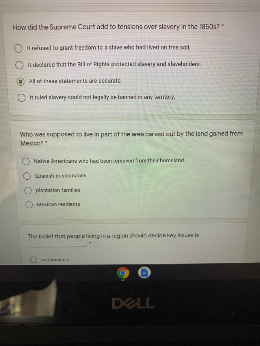 How did the Supreme Court add to tensions over slavery in the 1850s? *
It refused to grant freedom to a slave who had lived on free soil.
It declared that the Bill of Rights protected slavery and slaveholders.
All of these statements are accurate.
It ruled slavery could not legally be banned in any territory.
Who was supposed to live in part of the area carved out by the land gained from
Мexico?*
Native Americans who had been removed from their homeland
Spanish missionaries
plantation families
Mexican residents
The belief that people living in a region should decide key issues is
sectionalism
DELL
