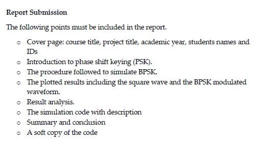 Report Submission
The following points must be included in the report.
• Cover page: course title, project title, academic year, students names and
IDs
o Introduction to phase shift keying (PSK).
• The procedure followed to simulate BPSK.
• The plotted results including the square wave and the BPSK modulated
waveform.
o Result analysis.
o The simulation code with description
o Summary and conclusion
o A soft copy of the code
