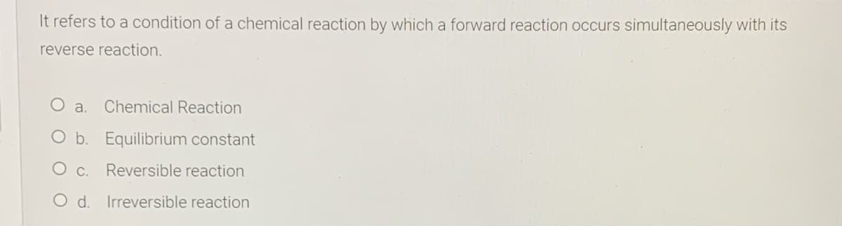 It refers to a condition of a chemical reaction by which a forward reaction occurs simultaneously with its
reverse reaction.
O a.
Chemical Reaction
O b. Equilibrium constant
Reversible reaction
O d. Irreversible reaction
