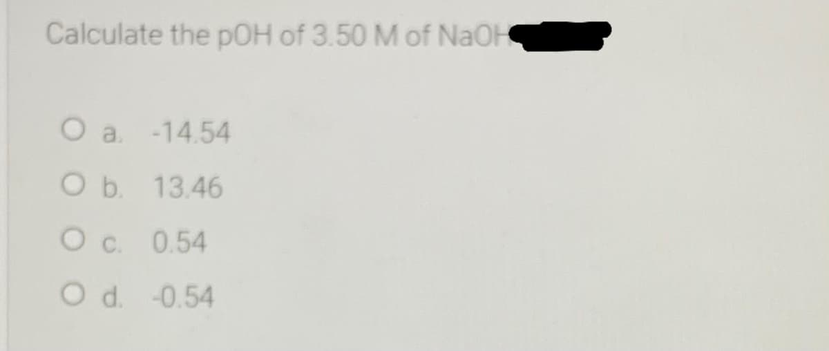 Calculate the pOH of 3.50 M of NAOH
O a -14.54
O b. 13.46
O c. 0.54
O d. -0.54
