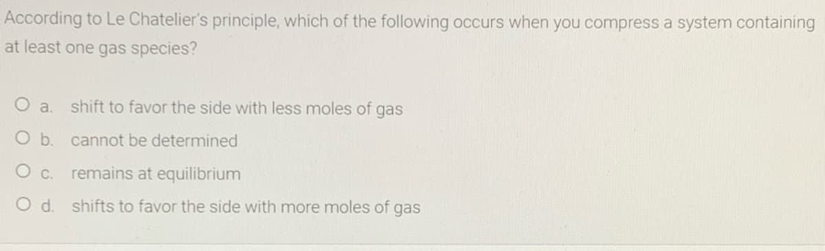 According to Le Chatelier's principle, which of the following occurs when you compress a system containing
at least one gas species?
O a.
shift to favor the side with less moles of gas
O b. cannot be determined
O C. remains at equilibrium
O d. shifts to favor the side with more moles of gas
