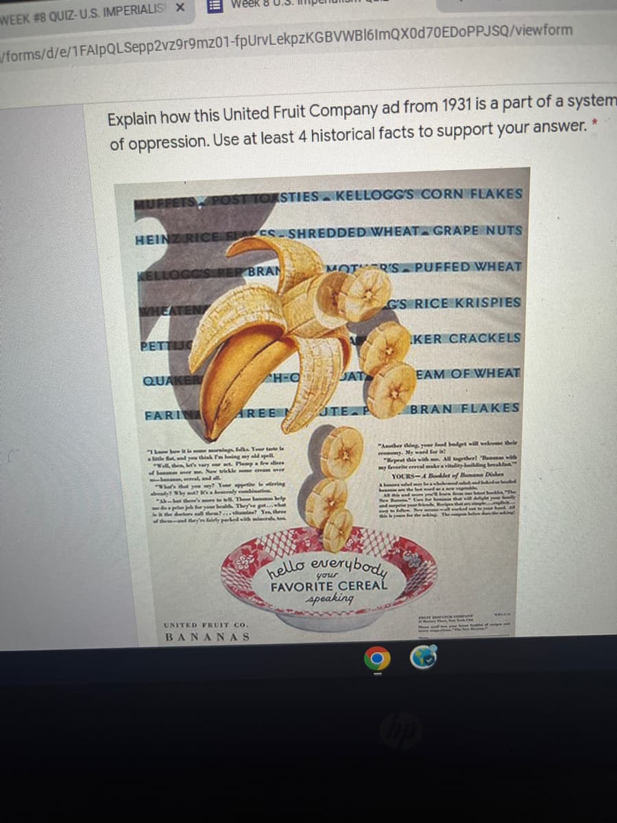 despr d.vit e Yes three
WEEK #8 QUIZ-U.S. IMPERIALIS X
/forms/d/e/1FAlpQLSepp2vz9r9mz01-fpUrvLekpzKGBVWB16ImQX0d70EDOPPJSQ/viewform
Explain how this United Fruit Company ad from 1931 is a part of a system
of oppression. Use at least 4 historical facts to support your answer.
MUFFETS POST TOASTIES KELLOGG'S CORN FLAKES
HEINZ RICE F ES- SHREDDED WHEAT GRAPE NUTS
ELLOGGS RER BRAN
MOT R'S PUFFED WHEAT
WHEATEN
GS RICE KRISPIES
PETTIJG
KER CRACKELS
QUAKER
H-Q
SAT
EAM OF WHEAT
FARINA AREEN
JTE P
BRAN FLAKES
Th le nglka Yer tate l
lade fand ye thak Tling wy eld pelL
"Well, then, le's vry at. Hemp few alleee
of homanan ner. N vkle e eea e
eeneal d all
"Ather thing yr food lt weleee thele
ec y. My for
"epea hin wiah
my faverite cereal makea vitality ng beeakf
YOURS-A Beldet of Bann Dies
All gthert Banna
as that y Yer e iering
already?y ly c t
"A Thoe a p
ryr They've gt.hat
ll them.vitamde Yes three
the nd ey're laily parked wih mir
Imanbea
be an w
AN d re e
New Bunoa
Phe
4न
w N deel R
he ng The l e
king!
Bond All
hello everybody
your
FAVORITE CEREAL
speaking
UNITED FRUIT CO.
P
BANANAS
