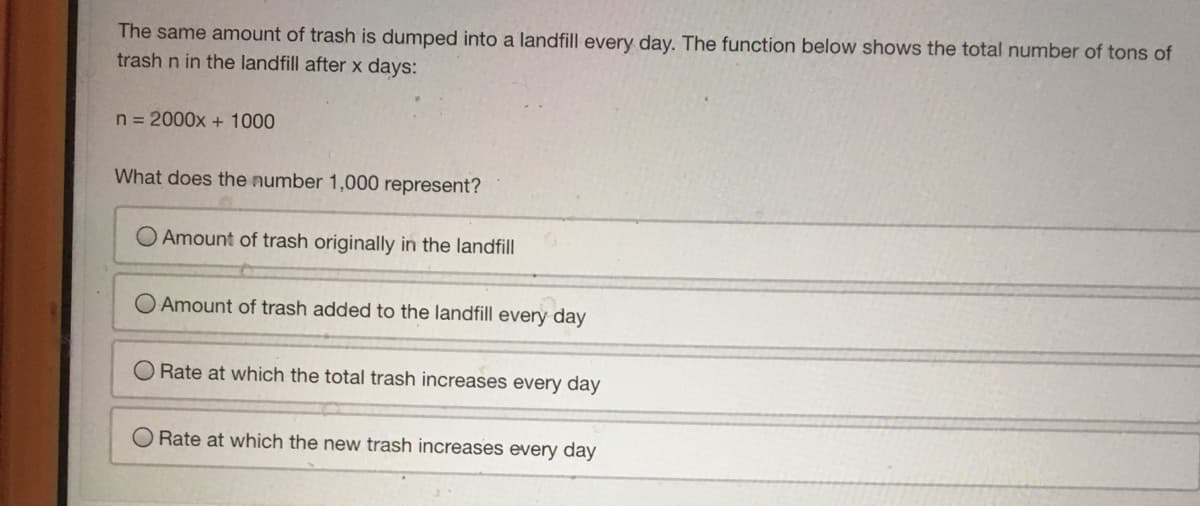 The same amount of trash is dumped into a landfill every day. The function below shows the total number of tons of
trash n in the landfill after x days:
n = 2000x + 1000
What does the number 1,000 represent?
O Amount of trash originally in the landfill
Amount of trash added to the landfill every day
O Rate at which the total trash increases every day
O Rate at which the new trash increases every day
