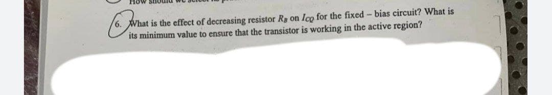 How should
6. What is the effect of decreasing resistor Rg on Ico for the fixed- bias circuit? What is
its minimum value to ensure that the transistor is working in the active region?
