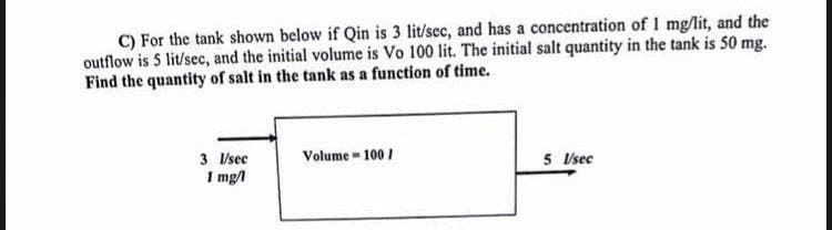 C) For the tank shown below if Qin is 3 lit/sec, and has a concentration of 1 mg/lit, and the
outflow is 5 lit/sec, and the initial volume is Vo 100 lit. The initial salt quantity in the tank is 50 mg.
Find the quantity of salt in the tank as a function of time.
3 l/sec
1 mg/l
Volume 100/
5 V/sec