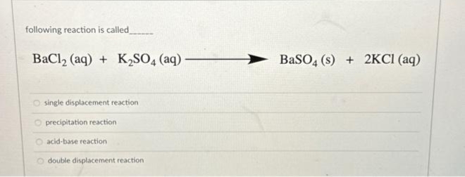 following reaction is called
BaCl₂ (aq) + K₂SO4 (aq).
O single displacement reaction
O precipitation reaction.
O acid-base reaction
Odouble displacement reaction
BaSO4 (s) + 2KCl (aq)