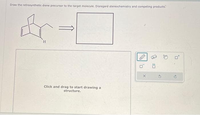 Draw the retrosynthetic diene precursor to the target molecule. Disregard stereochemistry and competing products.
H
Click and drag to start drawing a
structure.
P
0:0