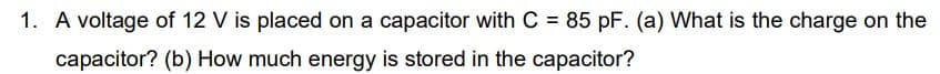 1. A voltage of 12 V is placed on a capacitor with C = 85 pF. (a) What is the charge on the
capacitor? (b) How much energy is stored in the capacitor?
