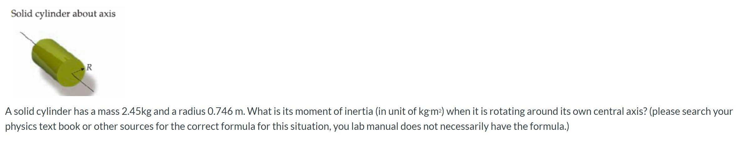 Solid cylinder about axis
R
A solid cylinder has a mass 2.45kg and a radius 0.746 m. What is its moment of inertia (in unit of kgm2) when it is rotating around its own central axis? (please search your
physics text book or other sources for the correct formula for this situation, you lab manual does not necessarily have the formula.)
