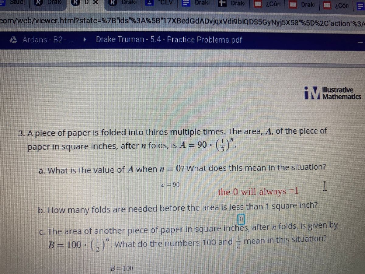 ### Folding Paper and Calculating Area

This problem explores how the area of a piece of paper changes when it is folded into thirds multiple times.

**Problem Statement:**

A piece of paper is folded into thirds multiple times. The area \( A \) of the paper in square inches, after \( n \) folds, is given by:

\[ A = 90 \cdot \left( \frac{1}{3} \right)^n \]

**Questions:**

a. **What is the value of \( A \) when \( n = 0 \)? What does this mean in the situation?**

   - When \( n = 0 \), \( A = 90 \). This indicates the original area of the paper before any folds are made.

b. **How many folds are needed before the area is less than 1 square inch?**

   - This question requires determining the value of \( n \) for which \( A < 1 \).

c. **The area of another piece of paper in square inches, after \( n \) folds, is given by:**

   \[ B = 100 \cdot \left( \frac{1}{2} \right)^n \]

   - **What do the numbers 100 and \(\frac{1}{2}\) mean in this situation?**

     - \( 100 \) represents the original area of another piece of paper.
     - \( \frac{1}{2} \) indicates that each fold reduces the area by half.

This problem helps in understanding exponential decay and how repeated folding affects the area of a piece of paper.