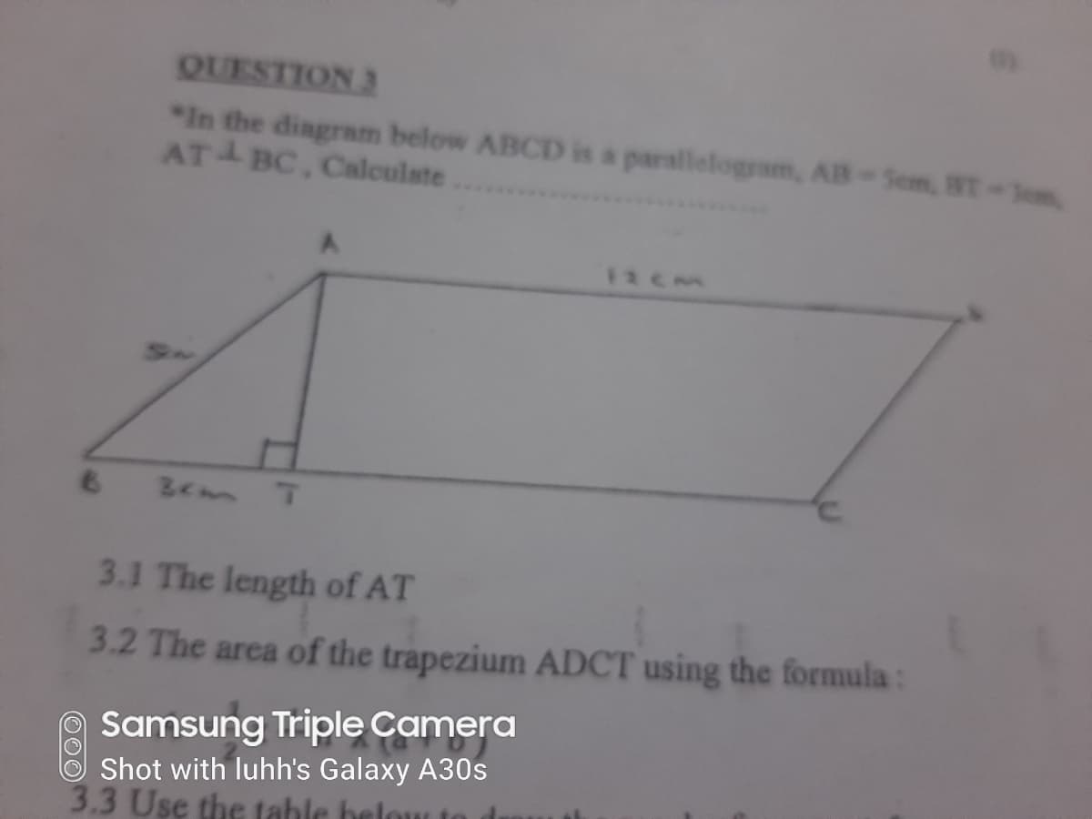 QUESTION 3
*In the diagram below ABCD is a parallelogram, AB-Sem, BT-Sem
AT BC, Calculste
6.
Bem T
3.1 The length of AT
3.2 The area of the trapezium ADCT using the formula:
Samsung Triple Camera
Shot with luhh's Galaxy A30s
3.3 Use the tahle belou
000
