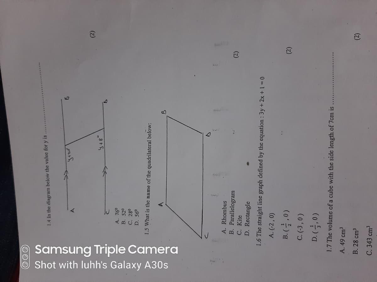 Samsung Triple Camera
Shot with luhh's Galaxy A30s
1.4 In the diagram below the value for y is
(2)
A. 76°
B. 520
C. 28°
D. 56°
1.5 What is the name of the quadrilateral below:
A. Rhombus
B. Parallelogram
C. Kite
D. Rectangle
(2)
1.6 The straight line graph defined by the equation : 3y+2x + 1 = 0
A. (-2 , 0)
B. (글,0)
(2)
C. (-3 ,0)
1.7 The volume of a cube with the side length. of 7cm is
A. 49 cm?
B. 28 cm3
(2)
C. 343 cm3
