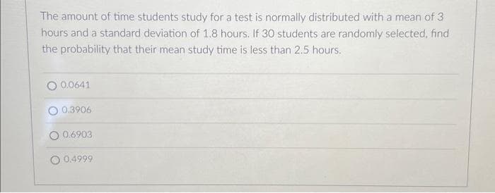 The amount of time students study for a test is normally distributed with a mean of 3
hours and a standard deviation of 1.8 hours. If 30 students are randomly selected, find
the probability that their mean study time is less than 2.5 hours.
0.0641
0.3906
0.6903
0.4999