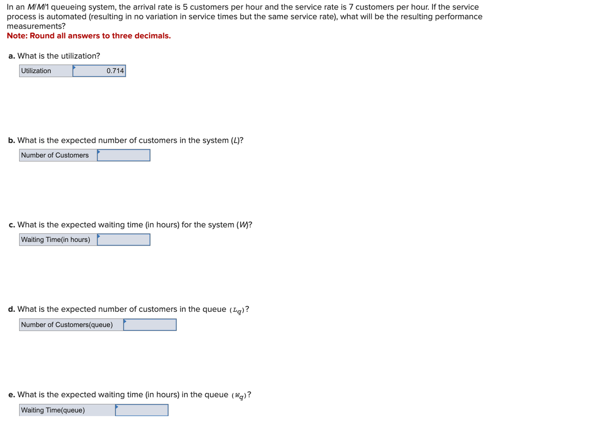 In an M/M/1 queueing system, the arrival rate is 5 customers per hour and the service rate is 7 customers per hour. If the service
process is automated (resulting in no variation in service times but the same service rate), what will be the resulting performance
measurements?
Note: Round all answers to three decimals.
a. What is the utilization?
Utilization
0.714
b. What is the expected number of customers in the system (L)?
Number of Customers
c. What is the expected waiting time (in hours) for the system (W)?
Waiting Time (in hours)
d. What is the expected number of customers in the queue (¹g)?
Number of Customers(queue)
e. What is the expected waiting time (in hours) in the queue (wa)?
Waiting Time(queue)