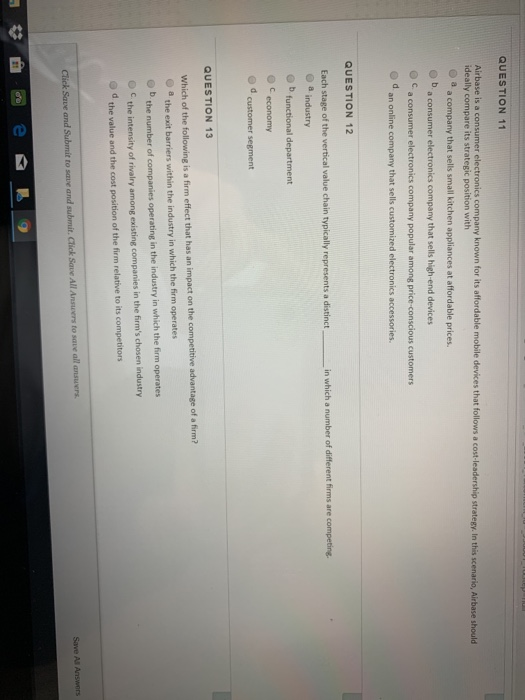 QUESTION 11
Airbase is a consumer electronics company known for its affordable mobile devices that follows a cost-leadership strategy. In this scenario, Airbase should
ideally compare its strategic position with
a
a company that sells small kitchen appliances at affordable prices.
a consumer electronics company that sells high-end devices
a consumer electronics company popular among price-conscious customers
d.
an online company that sells customized electronics accessories.
QUESTION 12
Each stage of the vertical value chain typically represents a distinct,
a industry
b functional department
С
CE
d.
economy
customer segment
QUESTION 13
Which of the following is a firm effect that has an impact on the competitive advantage of a firm?
a the exit barriers within the industry in which the firm operates
the number of companies operating in the industry in which the firm operates
C.
the intensity of rivalry among existing companies in the firm's chosen industry
the value and the cost position of the firm relative to its competitors
in which a number of different firms are competing.
Click Save and Submit to save and submit. Click Save All Answers to save all answers.
do
Save All Answers