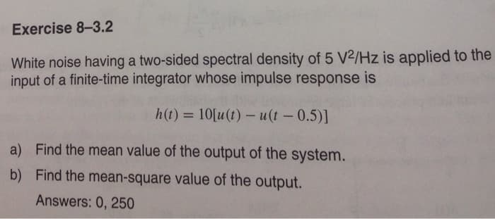 Exercise 8-3.2
White noise having a two-sided spectral density of 5 V2/Hz is applied to the
input of a finite-time integrator whose impulse response is
h(t) = 10[u(t)- u(t - 0.5)]
a) Find the mean value of the output of the system.
Find the mean-square value of the output.
Answers: 0, 250
b)