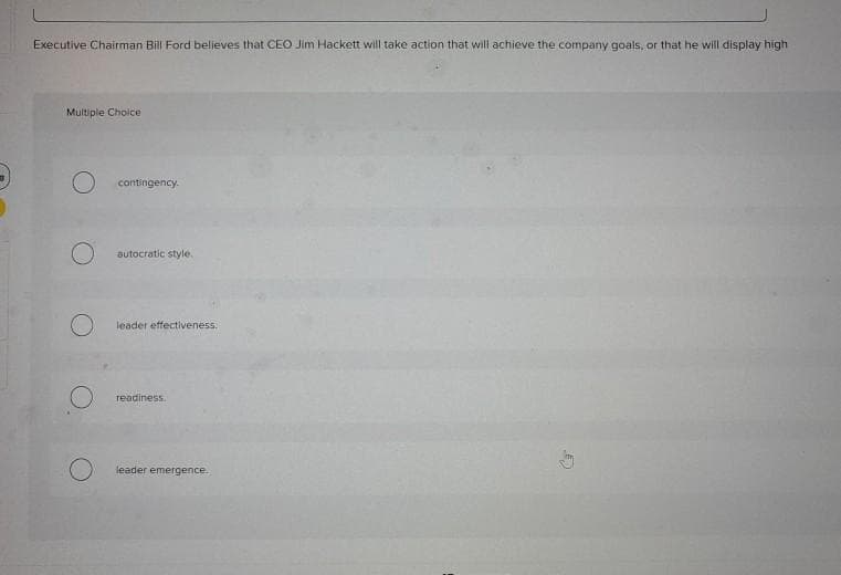 Executive Chairman Bill Ford believes that CEO Jim Hackett will take action that will achieve the company goals, or that he will display high
Multiple Choice
O contingency.
O
autocratic style.
leader effectiveness.
readiness.
leader emergence.
E
Say