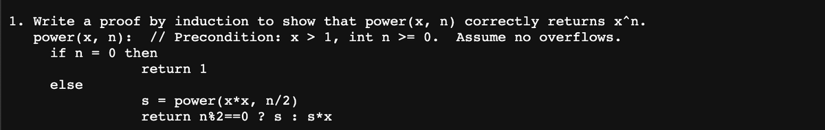 1. Write a proof by induction to show that power(x, n) correctly returns x^n.
power(x, n): // Precondition: x > 1, int n >= 0. Assume no overflows.
if n = 0 then
else
return 1
s = power (x*x, n/2)
return n%2==0 ? s : s*x