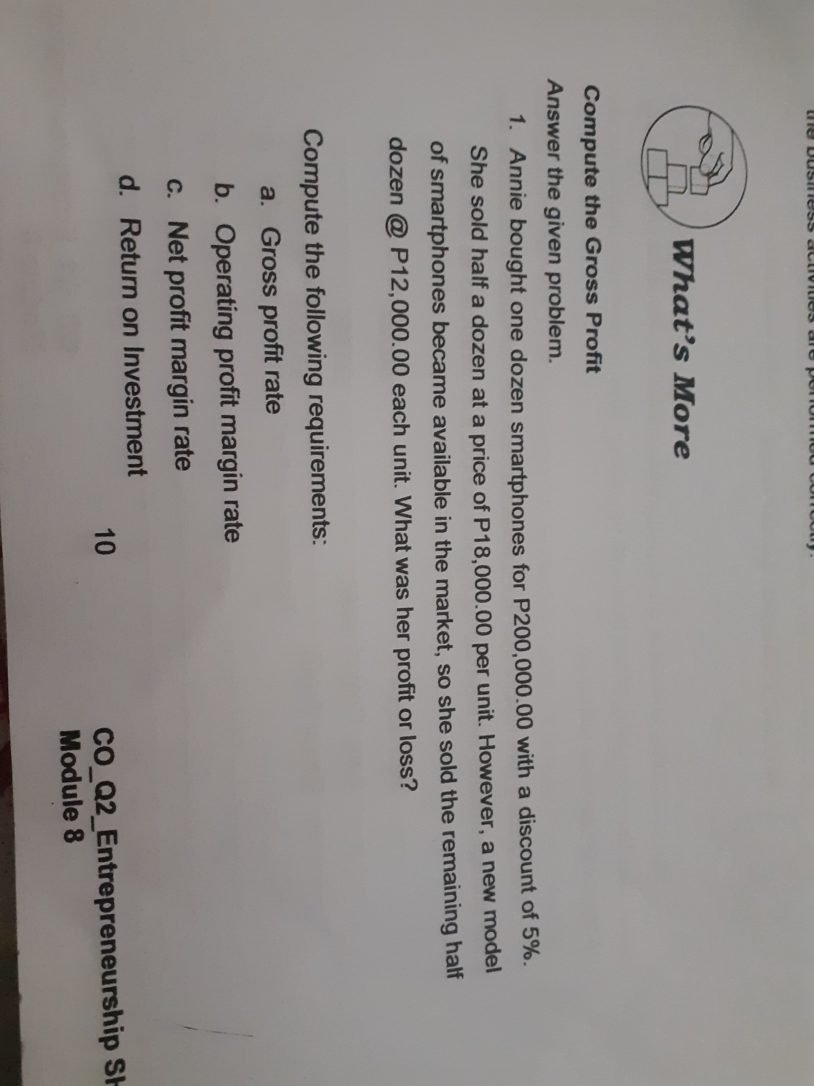 What's More
Compute the Gross Profit
Answer the given problem.
1. Annie bought one dozen smartphones for P200,000.00 with a discount of 5%.
She sold half a dozen at a price of P18.000.00 per unit. However, a new model
of smartphones became available in the market, so she sold the remaining half
dozen @ P12,000.00 each unit. What was her profit or loss?
Compute the following requirements:
a. Gross profit rate
b. Operating profit margin rate
C. Net profit margin rate
d. Return on Investment
co Q2_Entrepreneurship SH
Module 8
10
