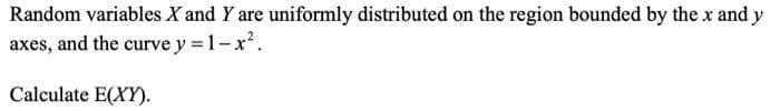 Random variables X and Y are uniformly distributed on the region bounded by the x and y
axes, and the curve y = 1-x.
Calculate E(XY).
