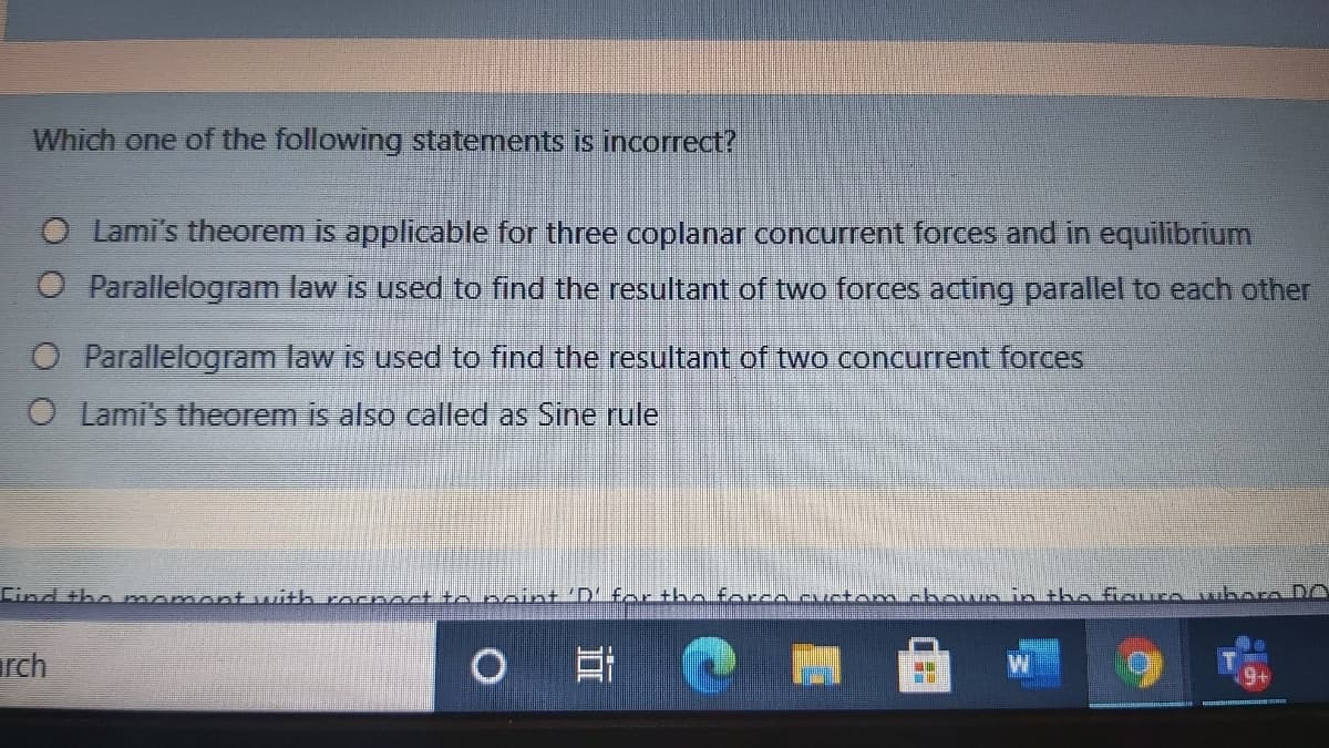 Which one of the following statements is incorrect?
Lami's theorem is applicable for three coplanar concurrent forces and in equilibrium
O Parallelogram law is used to find the resultant of two forces acting parallel to each other
Parallelogram law is used to find the resultant of two concurrent forces
O Lami's theorem is also called as Sine rule
Eind the momont with rocnnct to noint 'D' for the forcaAw
am chouMn intho fioure vbore DO
rch
