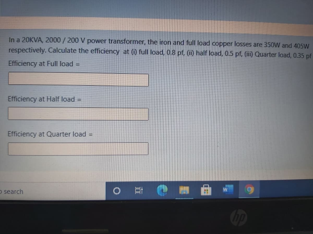 In a 20KVA, 2000/200 V power transformer, the iron and full load copper losses are 350W and 405W
respectively. Calculate the efficiency at (0) full load, 0.8 pf, (i) half load, 0.5 pf, (i) Quarter load, 0.35 pf
Efficiency at Full load =
Efficiency at Half load =
Efficiency at Quarter load =
O search
