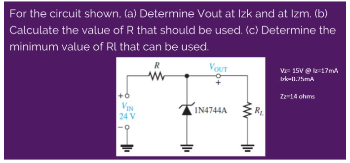 For the circuit shown, (a) Determine Vout at Izk and at Izm. (b)
Calculate the value of R that should be used. (c) Determine the
minimum value of Rl that can be used.
VOUT
R
Vz= 15V @ Iz=17mA
Izk=0.25mA
Zz=14 ohms
+6
VIN
I14744A
RL
24 V
