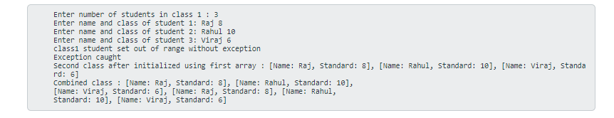 Enter number of students in class 1 : 3
Enter name and class of student 1: Raj 8
Enter name and class of student 2: Rahul 10
Enter name and class of student 3: Viraj 6
classi student set out of range without exception
Exception caught
Second class after initialized using first array : [Name: Raj, standard: 8], [Name: Rahul, standard: 10], [Name: Viraj, standa
rd: 6]
Combined class : [Name: Raj, standard: 8], [Name: Rahul, standard: 10],
[Name: Viraj, standard: 6], [Name: Raj, Standard: 8], [Name: Rahul,
Standard: 10], [Name: Viraj, standard: 6]
