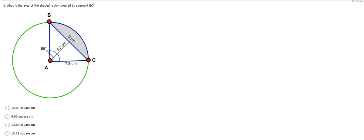 All changes
2. What is the area of the shaded region created by segment BC?
B
9 cm
85°
5.7 cm
7.3 cm
A
O 12.89 square cm
O 9.00 square cm
13.88 square cm
13.18 square cm
