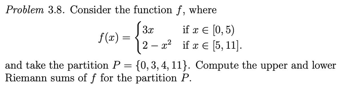 Problem 3.8. Consider the function f, where
[3x
12
ifxε 0,5)
x² if x E [5, 11].
f (x) =
and take the partition P = {0, 3, 4, 11}. Compute the upper and lower
Riemann sums of f for the partition P.
