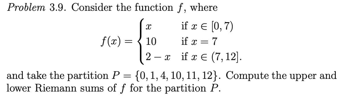 Problem 3.9. Consider the function f, where
if ε 0,7)
f (x)
10
if x = 7
2 — я if x€ (7, 12].
and take the partition P
lower Riemann sums of f for the partition P.
{0,1, 4, 10, 11, 12}. Compute the upper and
