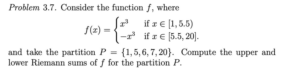 Problem 3.7. Consider the function f,
where
if x E [1,5.5)
-23 if x € [5.5, 20].
x3
f (x)
and take the partition P
lower Riemann sums of f for the partition P.
{1, 5, 6, 7, 20}. Compute the upper and
