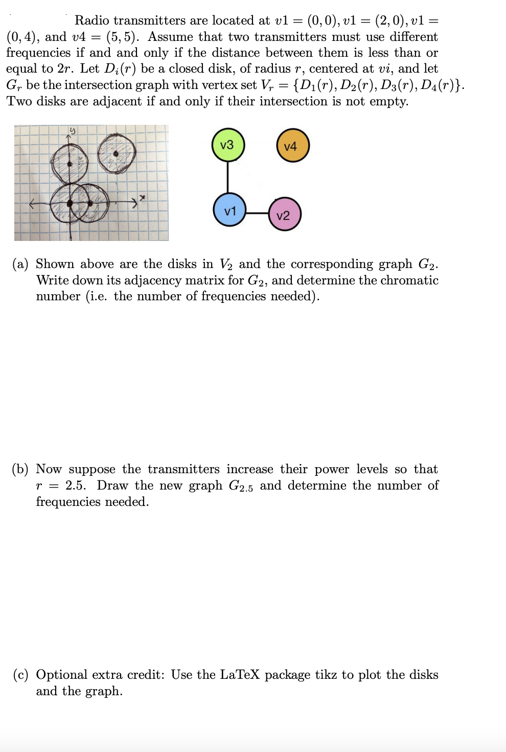 Radio transmitters are located at vl = (0,0), v1 = (2,0), v1
(5, 5). Assume that two transmitters must use different
frequencies if and and only if the distance between them is less than or
equal to 2r. Let D;(r) be a closed disk, of radius r, centered at vi, and let
G, be the intersection graph with vertex set V, = {D1(r), D2(r), D3(r), D4(r)}.
Two disks are adjacent if and only if their intersection is not empty.
(0, 4), and v4
v3
v4
v1
v2
(a) Shown above are the disks in V2 and the corresponding graph G2.
Write down its adjacency matrix for G2, and determine the chromatic
number (i.e. the number of frequencies needed).
(b) Now suppose the transmitters increase their power levels so that
r = 2.5. Draw the new graph G2.5 and determine the number of
frequencies needed.
(c) Optional extra credit: Use the LaTeX package tikz to plot the disks
and the graph.
